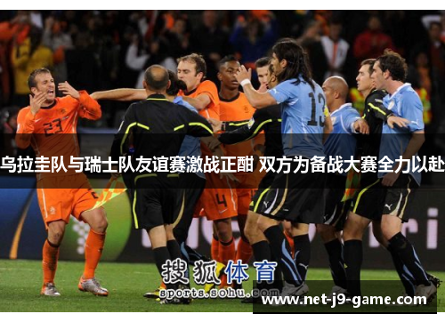 乌拉圭队与瑞士队友谊赛激战正酣 双方为备战大赛全力以赴 乌拉圭队与瑞士队友谊赛激战正酣 双方为备战大赛全力以赴