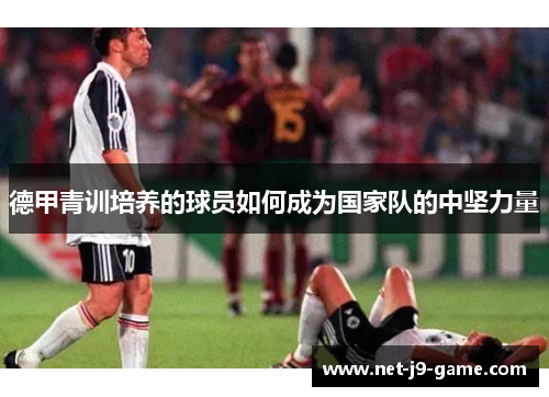德甲青训培养的球员如何成为国家队的中坚力量 德甲青训培养的球员如何成为国家队的中坚力量