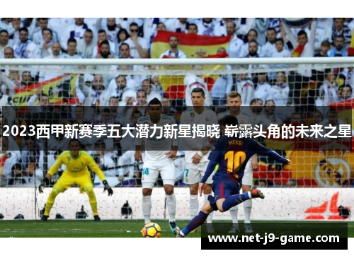 2023西甲新赛季五大潜力新星揭晓 崭露头角的未来之星