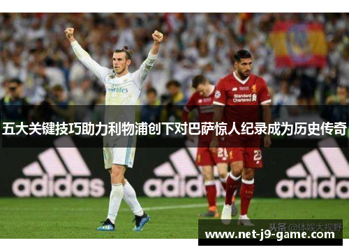 五大关键技巧助力利物浦创下对巴萨惊人纪录成为历史传奇 五大关键技巧助力利物浦创下对巴萨惊人纪录成为历史传奇