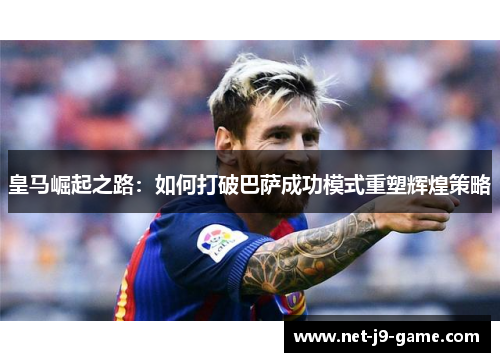 皇马崛起之路:如何打破巴萨成功模式重塑辉煌策略 皇马崛起之路:如何打破巴萨成功模式重塑辉煌策略
