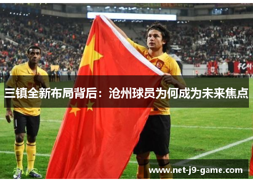 三镇全新布局背后:沧州球员为何成为未来焦点 三镇全新布局背后:沧州球员为何成为未来焦点