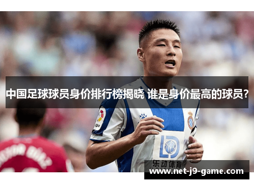 中国足球球员身价排行榜揭晓 谁是身价最高的球员? 中国足球球员身价排行榜揭晓 谁是身价最高的球员?