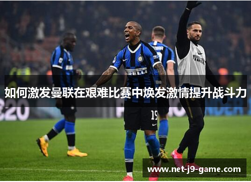 如何激发曼联在艰难比赛中焕发激情提升战斗力