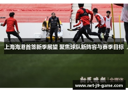 上海海港首签新季展望 聚焦球队新阵容与赛季目标