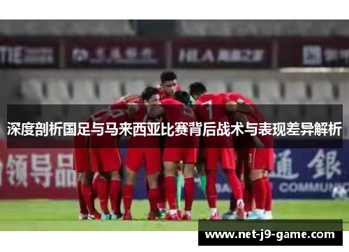 深度剖析国足与马来西亚比赛背后战术与表现差异解析 深度剖析国足与马来西亚比赛背后战术与表现差异解析