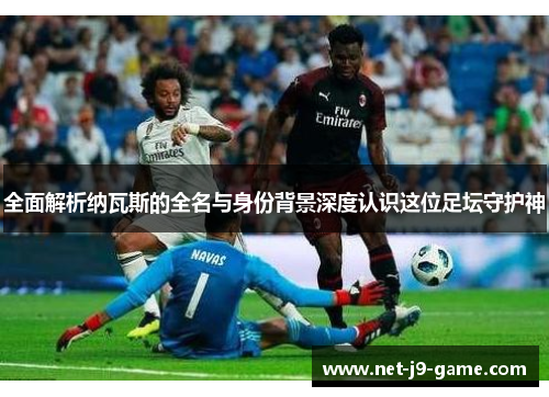 全面解析纳瓦斯的全名与身份背景深度认识这位足坛守护神