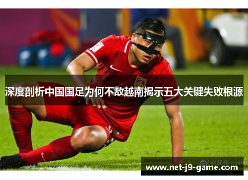 深度剖析中国国足为何不敌越南揭示五大关键失败根源