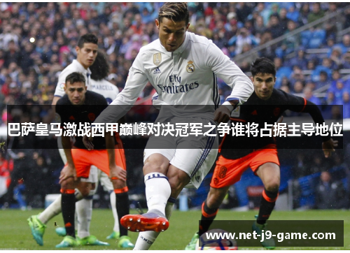 巴萨皇马激战西甲巅峰对决冠军之争谁将占据主导地位