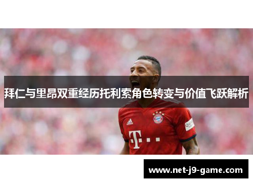 拜仁与里昂双重经历托利索角色转变与价值飞跃解析 拜仁与里昂双重经历托利索角色转变与价值飞跃解析