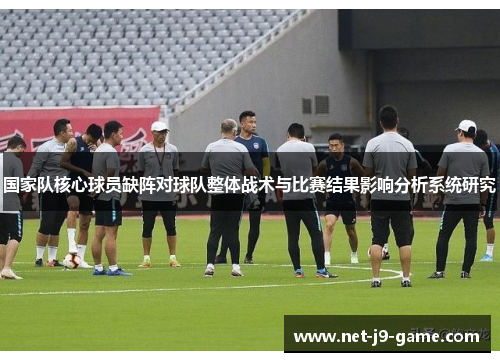 国家队核心球员缺阵对球队整体战术与比赛结果影响分析系统研究 国家队核心球员缺阵对球队整体战术与比赛结果影响分析系统研究