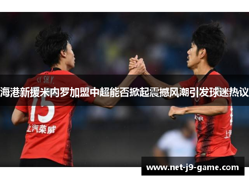 海港新援米内罗加盟中超能否掀起震撼风潮引发球迷热议 海港新援米内罗加盟中超能否掀起震撼风潮引发球迷热议