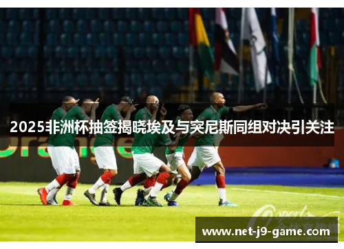 2025非洲杯抽签揭晓埃及与突尼斯同组对决引关注 2025非洲杯抽签揭晓埃及与突尼斯同组对决引关注