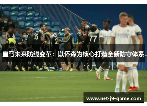 皇马未来防线变革：以怀森为核心打造全新防守体系