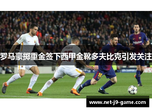 罗马豪掷重金签下西甲金靴多夫比克引发关注