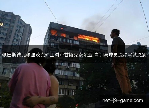 顿巴斯德比顿涅茨克矿工对卢甘斯克索尔亚 青训与球员流动写就恩怨